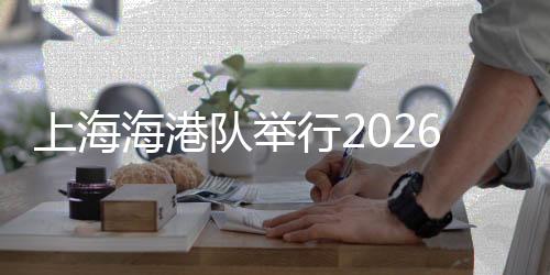 上海海港队举行2026赛季出征仪式 武磊:用奔跑回报每一份期待